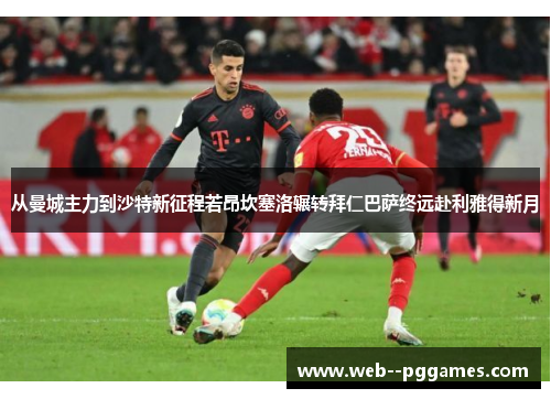 从曼城主力到沙特新征程若昂坎塞洛辗转拜仁巴萨终远赴利雅得新月