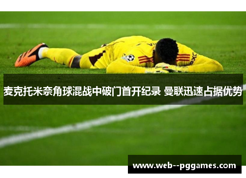 麦克托米奈角球混战中破门首开纪录 曼联迅速占据优势