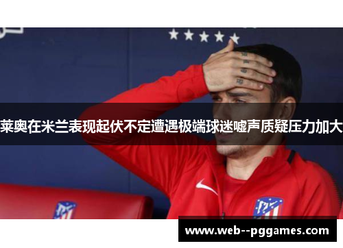 莱奥在米兰表现起伏不定遭遇极端球迷嘘声质疑压力加大 莱奥在米兰表现起伏不定遭遇极端球迷嘘声质疑压力加大